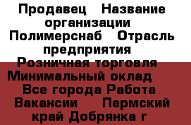 Продавец › Название организации ­ Полимерснаб › Отрасль предприятия ­ Розничная торговля › Минимальный оклад ­ 1 - Все города Работа » Вакансии   . Пермский край,Добрянка г.